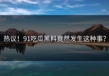 热议！91吃瓜黑料竟然发生这种事？