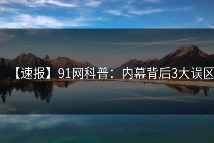 【速报】91网科普：内幕背后3大误区