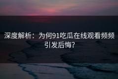 深度解析：为何91吃瓜在线观看频频引发后悔？
