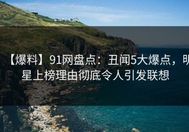 【爆料】91网盘点：丑闻5大爆点，明星上榜理由彻底令人引发联想