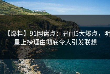 【爆料】91网盘点：丑闻5大爆点，明星上榜理由彻底令人引发联想