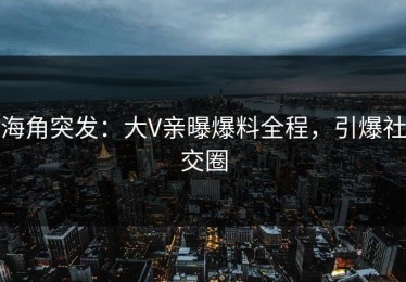 海角突发：大V亲曝爆料全程，引爆社交圈