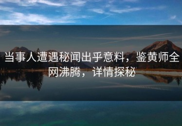 当事人遭遇秘闻出乎意料，鉴黄师全网沸腾，详情探秘