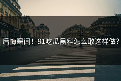 后悔瞬间！91吃瓜黑料怎么敢这样做？