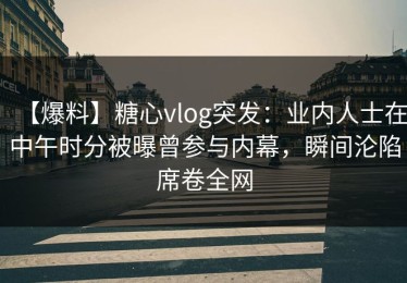 【爆料】糖心vlog突发：业内人士在中午时分被曝曾参与内幕，瞬间沦陷席卷全网