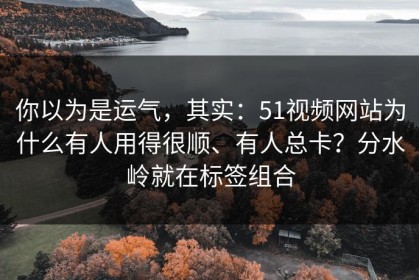你以为是运气，其实：51视频网站为什么有人用得很顺、有人总卡？分水岭就在标签组合