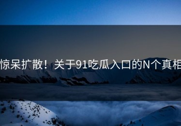 惊呆扩散！关于91吃瓜入口的N个真相