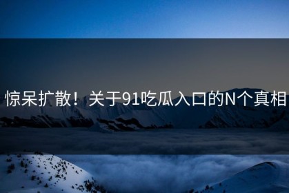 惊呆扩散！关于91吃瓜入口的N个真相
