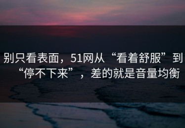 别只看表面，51网从“看着舒服”到“停不下来”，差的就是音量均衡