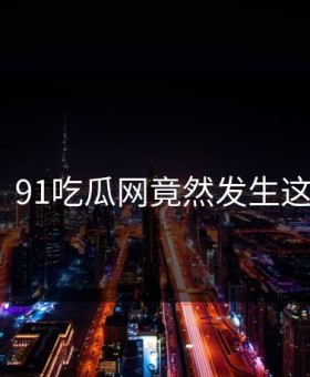 热议！91吃瓜网竟然发生这种事？
