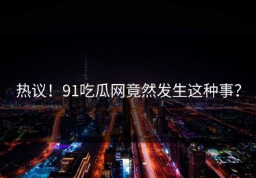 热议！91吃瓜网竟然发生这种事？