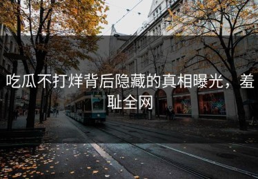 吃瓜不打烊背后隐藏的真相曝光，羞耻全网