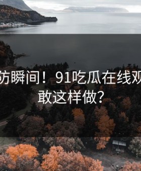 猝不及防瞬间！91吃瓜在线观看怎么敢这样做？
