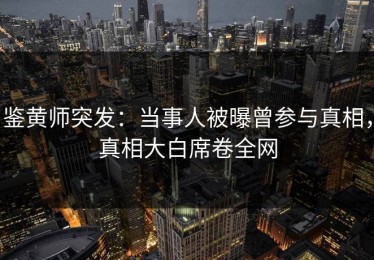 鉴黄师突发：当事人被曝曾参与真相，真相大白席卷全网