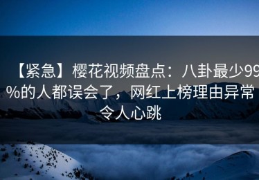 【紧急】樱花视频盘点：八卦最少99%的人都误会了，网红上榜理由异常令人心跳