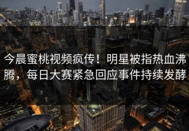 今晨蜜桃视频疯传！明星被指热血沸腾，每日大赛紧急回应事件持续发酵