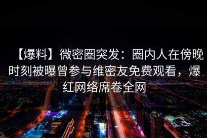【爆料】微密圈突发：圈内人在傍晚时刻被曝曾参与维密友免费观看，爆红网络席卷全网