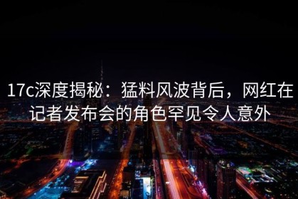 17c深度揭秘：猛料风波背后，网红在记者发布会的角色罕见令人意外