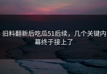 旧料翻新后吃瓜51后续，几个关键内幕终于接上了