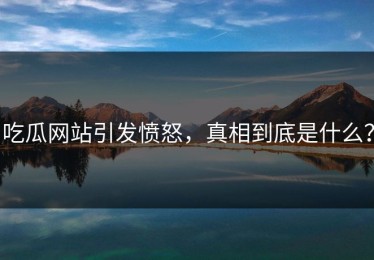 吃瓜网站引发愤怒，真相到底是什么？
