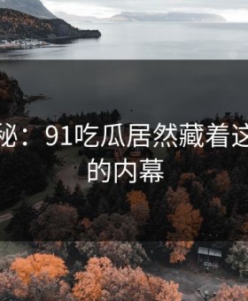 独家揭秘：91吃瓜居然藏着这么尴尬的内幕