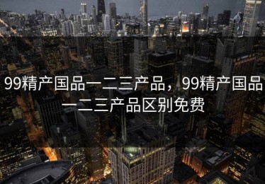99精产国品一二三产品,99精产国品一二三产品区别免费 99精产国品一二三产品,99精产国品一二三产品区别免费