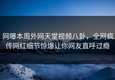 网曝本周外网天堂视频八卦，全网疯传网红细节惊爆让你网友直呼过瘾