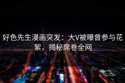 好色先生漫画突发：大V被曝曾参与花絮，揭秘席卷全网