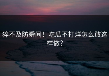 猝不及防瞬间！吃瓜不打烊怎么敢这样做？