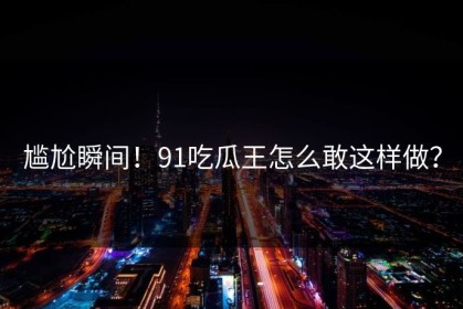 尴尬瞬间！91吃瓜王怎么敢这样做？