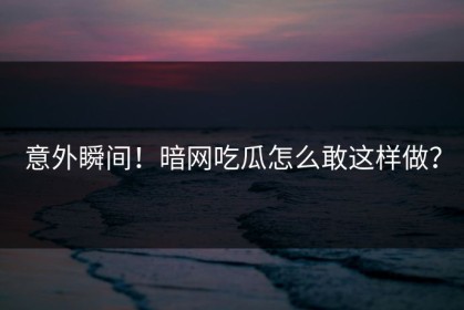意外瞬间！暗网吃瓜怎么敢这样做？