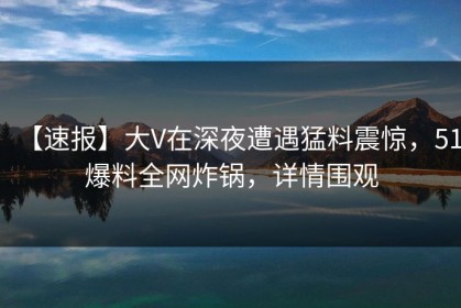 【速报】大V在深夜遭遇猛料震惊，51爆料全网炸锅，详情围观