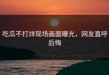 吃瓜不打烊现场画面曝光，网友直呼后悔