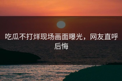 吃瓜不打烊现场画面曝光，网友直呼后悔