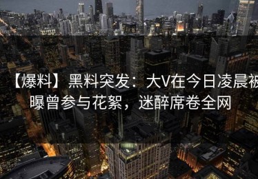 【爆料】黑料突发：大V在今日凌晨被曝曾参与花絮，迷醉席卷全网