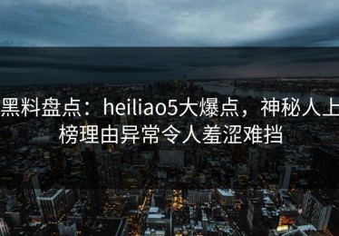 黑料盘点：heiliao5大爆点，神秘人上榜理由异常令人羞涩难挡