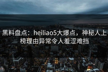 黑料盘点：heiliao5大爆点，神秘人上榜理由异常令人羞涩难挡