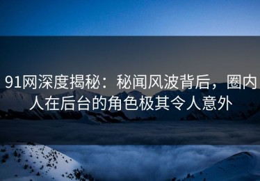 91网深度揭秘：秘闻风波背后，圈内人在后台的角色极其令人意外