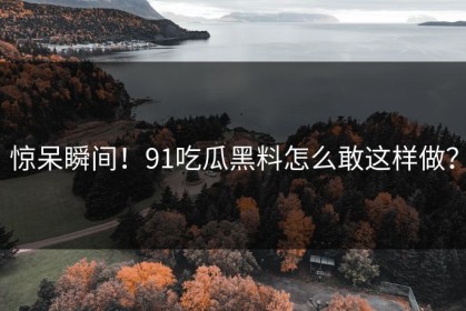惊呆瞬间！91吃瓜黑料怎么敢这样做？