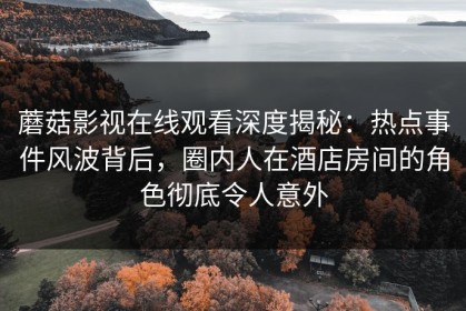 蘑菇影视在线观看深度揭秘：热点事件风波背后，圈内人在酒店房间的角色彻底令人意外