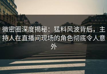 微密圈深度揭秘：猛料风波背后，主持人在直播间现场的角色彻底令人意外