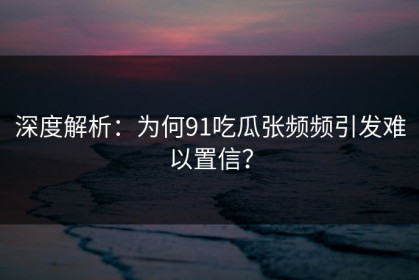 深度解析：为何91吃瓜张频频引发难以置信？