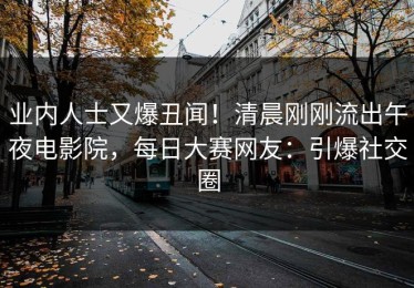 业内人士又爆丑闻！清晨刚刚流出午夜电影院，每日大赛网友：引爆社交圈