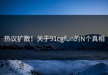 热议扩散！关于91cgfun的N个真相