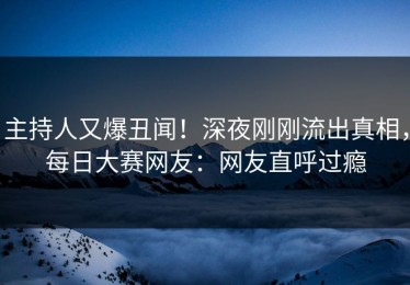 主持人又爆丑闻！深夜刚刚流出真相，每日大赛网友：网友直呼过瘾