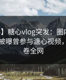 【爆料】糖心vlog突发：圈内人在中午时分被曝曾参与溏心视频，揭秘席卷全网