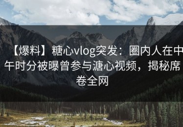 【爆料】糖心vlog突发：圈内人在中午时分被曝曾参与溏心视频，揭秘席卷全网