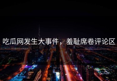 吃瓜网发生大事件，羞耻席卷评论区