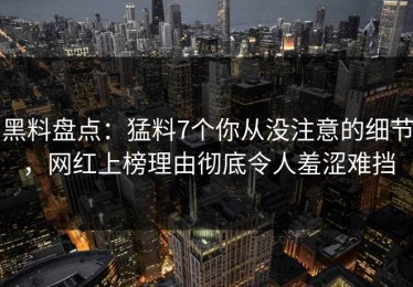 黑料盘点：猛料7个你从没注意的细节，网红上榜理由彻底令人羞涩难挡