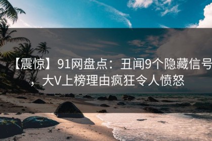 【震惊】91网盘点：丑闻9个隐藏信号，大V上榜理由疯狂令人愤怒